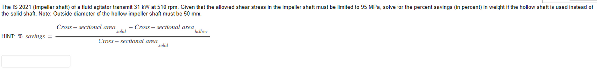 The IS 2021 (Impeller shaft) of a fluid agitator transmit 31 kW at 510 rpm. Given that the allowed shear stress in the impeller shaft must be limited to 95 MPa, solve for the percent savings (in percent) in weight if the hollow shaft is used instead of
the solid shaft. Note: Outside diameter of the hollow impeller shaft must be 50 mm.
Cross sectional area
Cross-sectional area
HINT: % savings =
solid
Cross-sectional area
solid
hollow