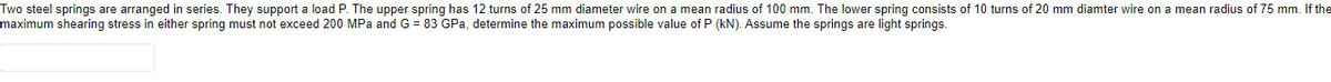Two steel springs are arranged in series. They support a load P. The upper spring has 12 turns of 25 mm diameter wire on a mean radius of 100 mm. The lower spring consists of 10 turns of 20 mm diamter wire on a mean radius of 75 mm. If the
maximum shearing stress in either spring must not exceed 200 MPa and G = 83 GPa, determine the maximum possible value of P (kN). Assume the springs are light springs.