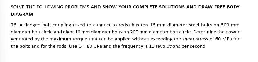 SOLVE THE FOLLOWING PROBLEMS AND SHOW YOUR COMPLETE SOLUTIONS AND DRAW FREE BODY
DIAGRAM
26. A flanged bolt coupling (used to connect to rods) has ten 16 mm diameter steel bolts on 500 mm
diameter bolt circle and eight 10 mm diameter bolts on 200 mm diameter bolt circle. Determine the power
generated by the maximum torque that can be applied without exceeding the shear stress of 60 MPa for
the bolts and for the rods. Use G = 80 GPa and the frequency is 10 revolutions per second.