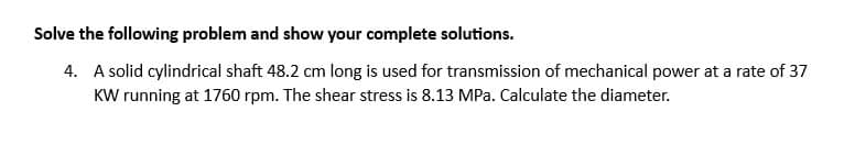 Solve the following problem and show your complete solutions.
4. A solid cylindrical shaft 48.2 cm long is used for transmission of mechanical power at a rate of 37
KW running at 1760 rpm. The shear stress is 8.13 MPa. Calculate the diameter.