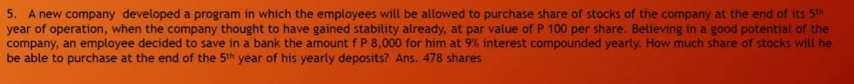 5. A new company developed a program in which the employees will be allowed to purchase share of stocks of the company at the end of its 5th
year of operation, when the company thought to have gained stability already, at par value of P 100 per share. Believing in a good potential of the
company, an employee decided to save in a bank the amount f P 8,000 for him at 9% interest compounded yearly. How much share of stocks will he
be able to purchase at the end of the 5th year of his yearly deposits? Ans. 478 shares