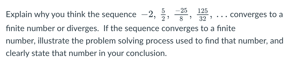 125
32
-25
Explain why you think the sequence –2,
.. converges to a
8
finite number or diverges. If the sequence converges to a finite
number, illustrate the problem solving process used to find that number, and
clearly state that number in your conclusion.
