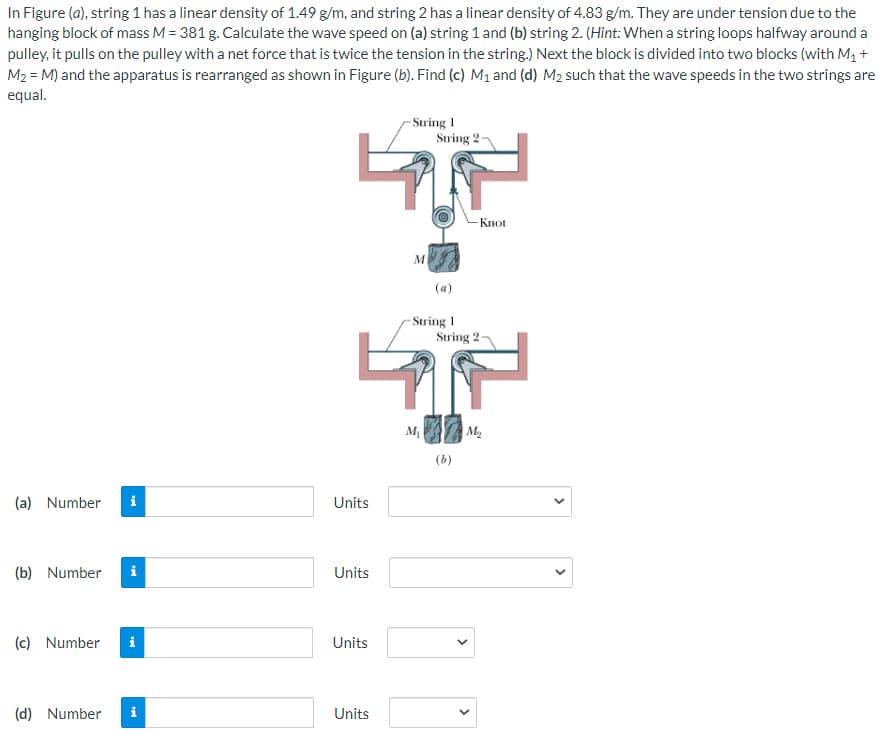 In Figure (a), string 1 has a linear density of 1.49 g/m, and string 2 has a linear density of 4.83 g/m. They are under tension due to the
hanging block of mass M = 381 g. Calculate the wave speed on (a) string 1 and (b) string 2. (Hint: When a string loops halfway around a
pulley, it pulls on the pulley with a net force that is twice the tension in the string.) Next the block is divided into two blocks (with M1 +
M2 = M) and the apparatus is rearranged as shown in Figure (b). Find (c) M1 and (d) M2 such that the wave speeds in the two strings are
equal.
- String 1
String 2
Knot
(a)
- String 1
String 2
M2
(b)
(a) Number
i
Units
(b) Number
i
Units
(c) Number
i
Units
(d) Number
i
Units
>
>
>
