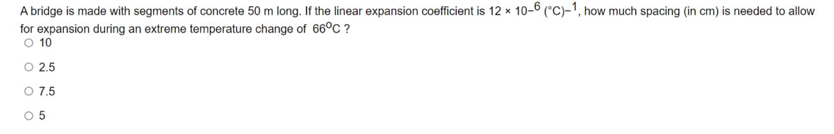 A bridge is made with segments of concrete 50 m long. If the linear expansion coefficient is 12 x 10-º (°C)-', how much spacing (in cm) is needed to allow
for expansion during an extreme temperature change of 66°C ?
O 10
O 2.5
O 7.5
O 5
