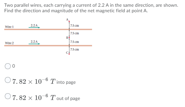 Two parallel wires, each carrying a current of 2.2 A in the same direction, are shown.
Find the direction and magnitude of the net magnetic field at point A.
Wire 1
2.2A
7.5 cm
7.5 cm
B
Wire 2
2.2A
75 cm
7.5 cm
7. 82 × 10¬0 T into page
O7.82 × 10° T out of page
