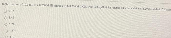 In the titration of 10.0 mL of a 0.250 M HI solution with 0.200 M LiOH, what is the pH of the solution after the addition of 8.50 mL of the LiOH solut
1.63
1.45
O1.20
01.77
0136