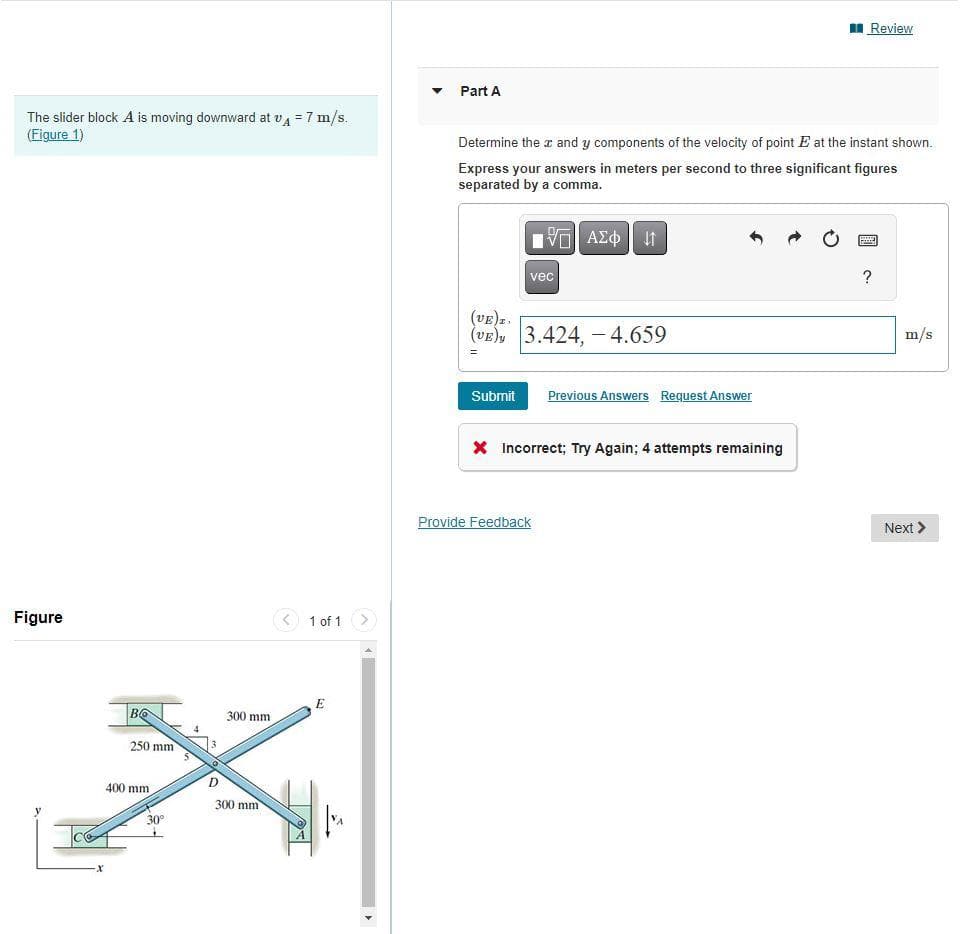 The slider block A is moving downward at v₁ = 7 m/s.
(Figure 1)
Figure
Во
250 mm
400 mm
30°
D
300 mm
300 mm
< 1 of 1 >
E
Part A
Determine the x and y components of the velocity of point E at the instant shown.
Express your answers in meters per second to three significant figures
separated by a comma.
ΠΟΠ ΑΣΦ |
Submit
vec
(VE)I.
(VE) 3.424,-4.659
=
Previous Answers Request Answer
X Incorrect; Try Again; 4 attempts remaining
Provide Feedback
Review
?
m/s
Next >