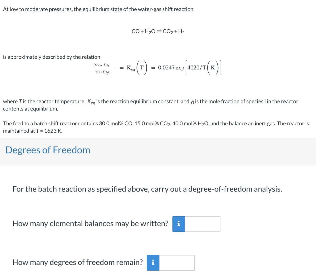 At low to moderate pressures, the equilibrium state of the water-gas shift reaction
is approximately described by the relation
Усоz Унг
Yco Yно
=
CO+H2O=CO2+H2
Kea (T)
= 0.0247 exp|4020/T K
20/T(K)]
where T is the reactor temperature, Keq is the reaction equilibrium constant, and y; is the mole fraction of species i in the reactor
contents at equilibrium.
The feed to a batch shift reactor contains 30.0 mol% CO, 15.0 mol% CO₂, 40.0 mol% H₂O, and the balance an inert gas. The reactor is
maintained at T = 1623 K.
Degrees of Freedom
For the batch reaction as specified above, carry out a degree-of-freedom analysis.
How many elemental balances may be written? i
How many degrees of freedom remain? i