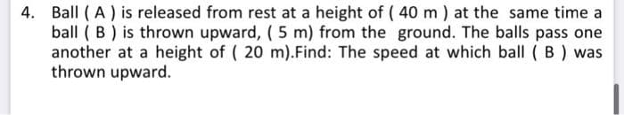 4. Ball (A) is released from rest at a height of (40 m) at the same time a
ball (B) is thrown upward, (5 m) from the ground. The balls pass one
another at a height of ( 20 m).Find: The speed at which ball (B) was
thrown upward.