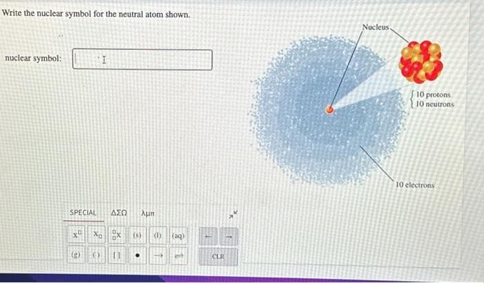 Write the nuclear symbol for the neutral atom shown.
nuclear symbol:
SPECIAL
ΔΣΩ λμπ
X X X (s) (1) (aq)
() [1
I
(g)
CLR
Nucleus
10 protons
10 neutrons
10 electrons