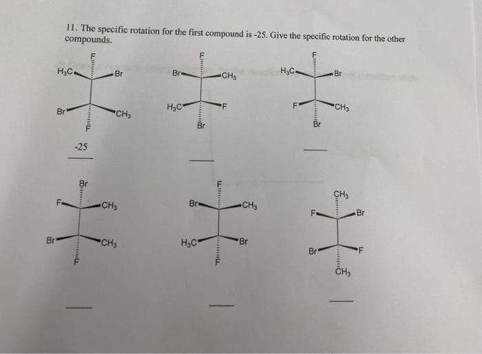 Br
11. The specific rotation for the first compound is -25. Give the specific rotation for the other
compounds.
H3C
Br
-25
LL
Ti
T
T
Br
CH₂
CH3
CH3
Bre
H₂C
Br
H₂C
Lim
-CH₂
L
LL
T
F
CH3
Br
H₂Ca
F'
LL
வாம்
Br"
Br
CH3
CH₂
******
*****
CH₂
Br
LL.