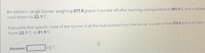 An electric range burner weighing 677.0 grams is turned off after reaching a temperature of 481.4°C, and is allowee
cool down to 22.1°C.
Calculate the specific heat of the burner if all the heat evolved from the burner is used to hear 570.0 grams of water
from 22.1°C to 81.9°C.
Answer
J/g°C
D