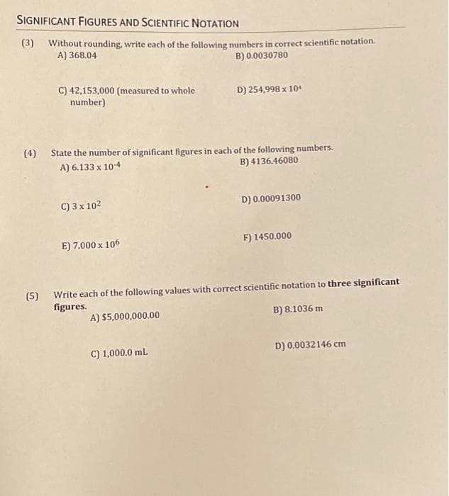 SIGNIFICANT FIGURES AND SCIENTIFIC NOTATION
(3) Without rounding, write each of the following numbers in correct scientific notation.
A) 368.04
B) 0.0030780
C) 42,153,000 (measured to whole
number)
(4) State the number of significant figures in each of the following numbers.
A) 6.133 x 10-4
B) 4136.46080
C) 3 x 10²
E) 7.000 x 105
D) 254,998 x 10¹
C) 1,000.0 mL
D) 0.00091300
F) 1450.000
(5) Write each of the following values with correct scientific notation to three significant
figures.
A) $5,000,000.00
B) 8.1036 m
D) 0.0032146 cm