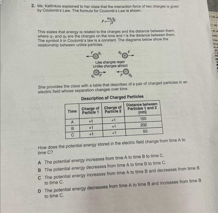 2. Ms. Kallinkos explained to her class that the interaction force of two charges is given
by Coulomb's Law. The formula for Coulomb's Law is shown.
kq,9₂
This states that energy is related to the charges and the distance between them,
where q₁ and q2 are the charges on the ions and r is the distance between them.
The symbol k in Coulomb's law is a constant. The diagrams below show the
relationship between unlike particles.
F9₁
Time
She provides the class with a table that describes of a pair of charged particles in an
electric field whose separation changes over time.
Description of Charged Particles
A
B
C
Like charges repel
Unlike charges attract
Charge of
Particle 1
92.
+
+1
+1
+1
Charge of
Particle 2
+1
+1
+1
Distance between
Particles 1 and 2
(nm)
150
200
50
How does the potential energy stored in the electric field change from time A to
time C?
A The potential energy increases from time A to time B to time C.
B The potential energy decreases from time.
to time B to time C.
C The potential energy increases from time A to time B and decreases from time B
to time C.
D The potential energy decreases from time A to time B and increases from time B
to time C.