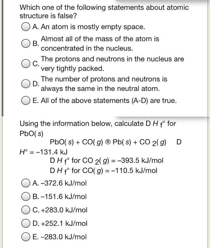 Which one of the following statements about atomic
structure is false?
A. An atom is mostly empty space.
B.
Almost all of the mass of the atom is
concentrated in the nucleus.
C.
The protons and neutrons in the nucleus are
very tightly packed.
D.
The number of protons and neutrons is
always the same in the neutral atom.
E. All of the above statements (A-D) are true.
Using the information below, calculate D H f for
PbO(s)
PbO(s) + CO(g) Ⓡ Pb(s) + CO2(g) D
H° -131.4 kJ
DH f for CO 2(g) = -393.5 kJ/mol
DH f for CO(g) = -110.5 kJ/mol
A. -372.6 kJ/mol
B.-151.6 kJ/mol
C. +283.0 kJ/mol
D. +252.1 kJ/mol
E. -283.0 kJ/mol