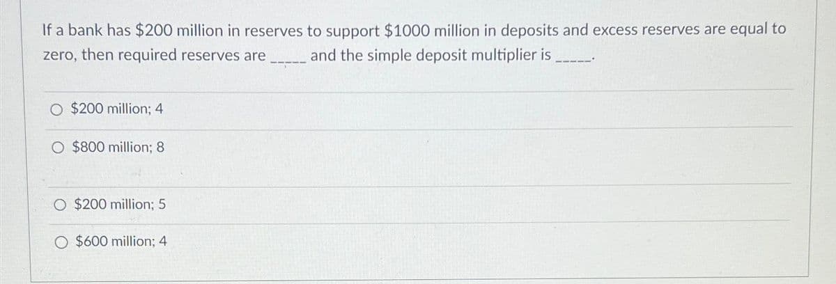 If a bank has $200 million in reserves to support $1000 million in deposits and excess reserves are equal to
zero, then required reserves are
and the simple deposit multiplier is
$200 million; 4
O $800 million; 8
$200 million; 5
O $600 million; 4