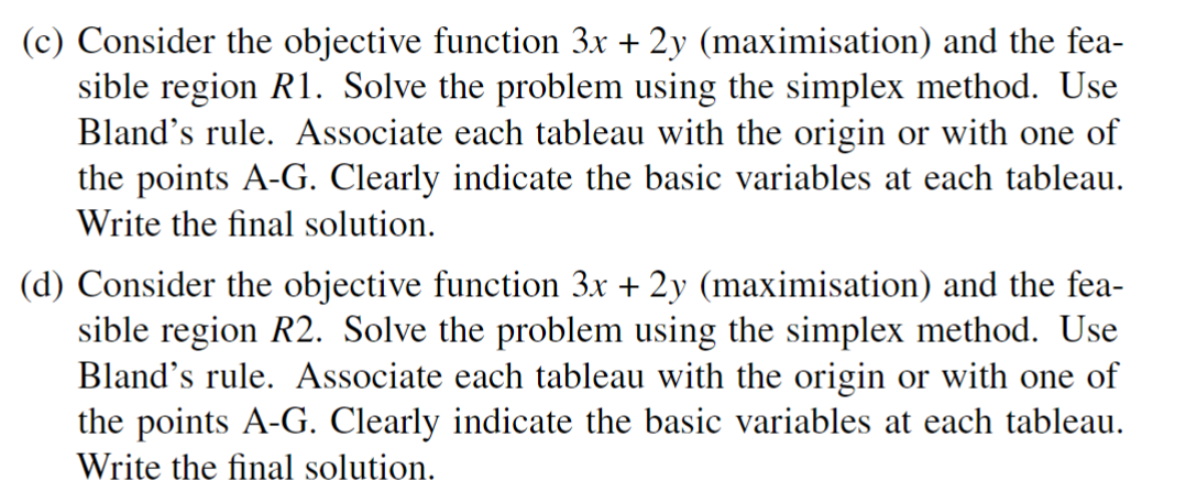 (c) Consider the objective function 3x + 2y (maximisation) and the fea-
sible region R1. Solve the problem using the simplex method. Use
Bland's rule. Associate each tableau with the origin or with one of
the points A-G. Clearly indicate the basic variables at each tableau.
Write the final solution.
(d) Consider the objective function 3x + 2y (maximisation) and the fea-
sible region R2. Solve the problem using the simplex method. Use
Bland's rule. Associate each tableau with the origin or with one of
the points A-G. Clearly indicate the basic variables at each tableau.
Write the final solution.