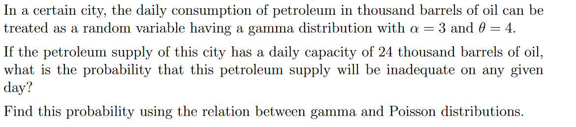 In a certain city, the daily consumption of petroleum in thousand barrels of oil can be
treated as a random variable having a gamma distribution with a = 3 and 0 = 4.
If the petroleum supply of this city has a daily capacity of 24 thousand barrels of oil,
what is the probability that this petroleum supply will be inadequate on any given
day?
Find this probability using the relation between gamma and Poisson distributions.