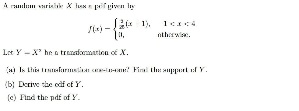 A random variable X has a pdf given by
{&
Let Y X2 be a transformation of X.
(a) Is this transformation one-to-one? Find the support of Y.
(b) Derive the cdf of Y.
(c) Find the pdf of Y.
f(x)
(x+1), 1<x< 4
otherwise.