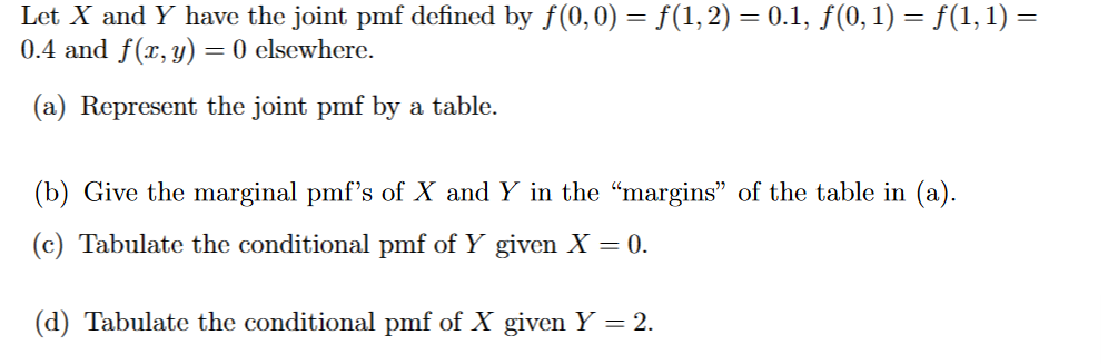 Let X and Y have the joint pmf defined by ƒ(0,0) = ƒ(1, 2) = 0.1, ƒ(0, 1) = ƒ(1, 1) =
0.4 and f(x, y) = 0 elsewhere.
(a) Represent the joint pmf by a table.
(b) Give the marginal pmf's of X and Y in the "margins" of the table in (a).
(c) Tabulate the conditional pmf of Y given X = 0.
(d) Tabulate the conditional pmf of X given Y = 2.