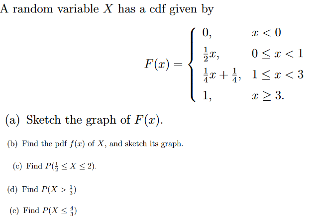 A random variable X has a cdf given by
0,
x < 0
1x,
0 < x < 1
¼x + ¼, 1<x<3
x ≥ 3.
F(x) =
(a) Sketch the graph of F(x).
(b) Find the pdf f(x) of X, and sketch its graph.
(c) Find P(< X < 2).
(d) Find P(X> )
(c) Find P(X <3)
^^