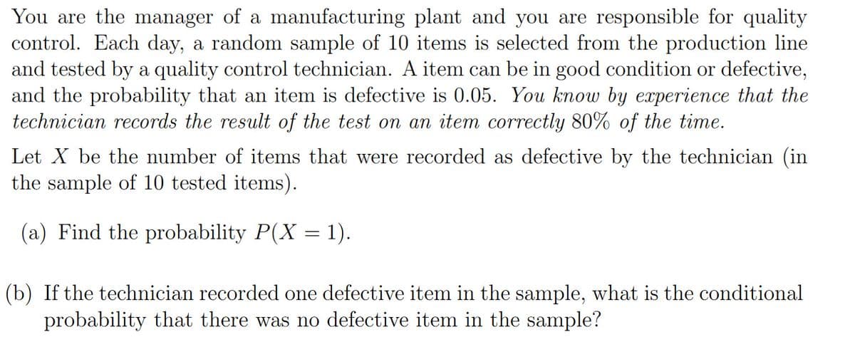 You are the manager of a manufacturing plant and you are responsible for quality
control. Each day, a random sample of 10 items is selected from the production line
and tested by a quality control technician. A item can be in good condition or defective,
and the probability that an item is defective is 0.05. You know by experience that the
technician records the result of the test on an item correctly 80% of the time.
Let X be the number of items that were recorded as defective by the technician (in
the sample of 10 tested items).
(a) Find the probability P(X= 1).
(b) If the technician recorded one defective item in the sample, what is the conditional
probability that there was no defective item in the sample?