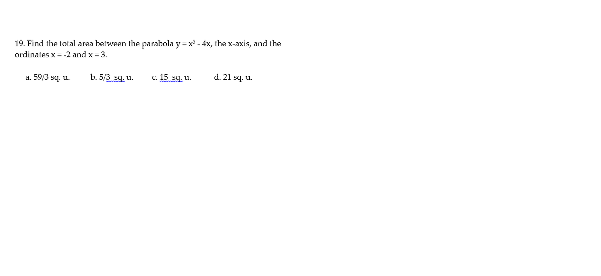 19. Find the total area between the parabola y =x2 - 4x, the x-axis, and the
ordinates x = -2 and x = 3.
a. 59/3 sq. u.
b. 5/3 sq. u.
c. 15 sq. u.
d. 21 sq. u.
