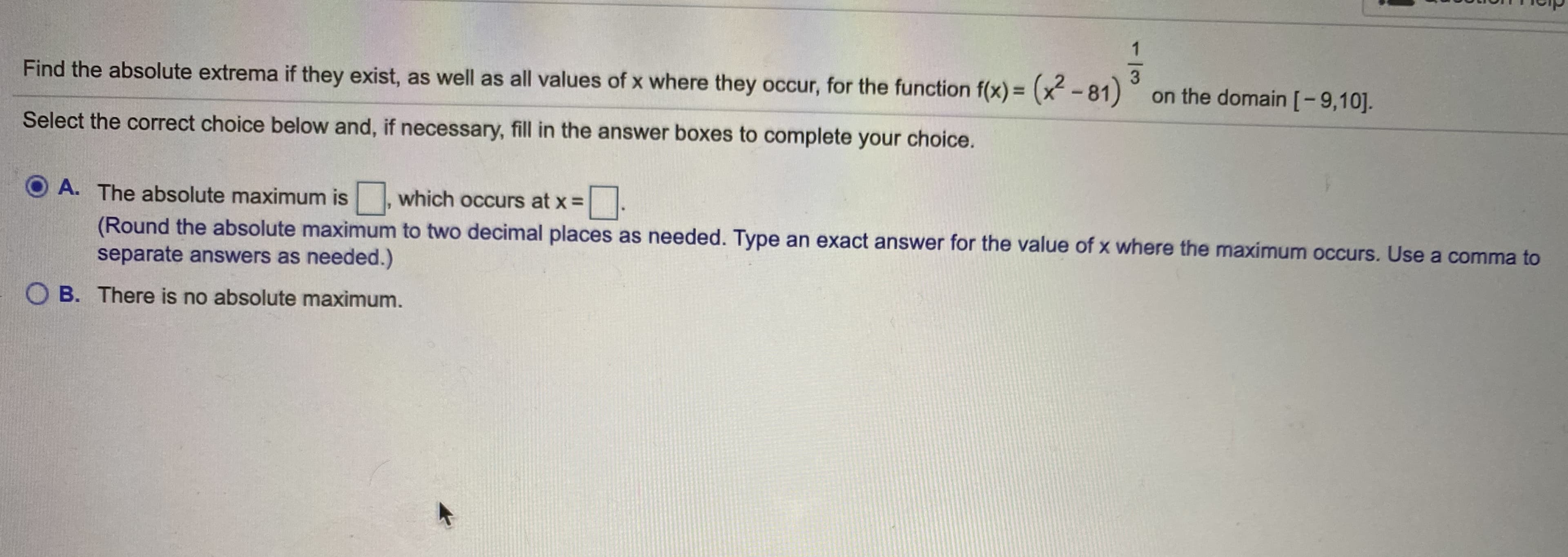 Find the absolute extrema if they exist, as well as all values of x where they occur, for the function f(x) = (x-81)
on the domain[-9,10].
Select the correct choice below and, if necessary, fill in the answer boxes to complete your choice.
O A. The absolute maximum is , which occurs at x =
(Round the absolute maximum to two decimal places as needed. Type an exact answer for the value of x where the maximum occurs. Use a comma to
separate answers as needed.)
O B. There is no absolute maximum.
1/3
