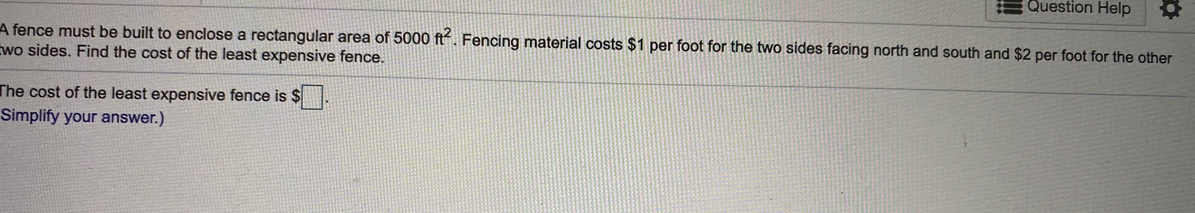 Question Help
fence must be built to enclose a rectangular area of 5000 ft. Fencing material costs $1 per foot for the two sides facing north and south and $2 per foot for the other
vo sides. Find the cost of the least expensive fence.
ne cost of the least expensive fence is $
