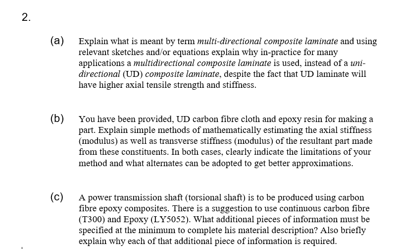 2.
(a)
Explain what is meant by term multi-directional composite laminate and using
relevant sketches and/or equations explain why in-practice for many
applications a multidirectional composite laminate is used, instead of a uni-
directional (UD) composite laminate, despite the fact that UD laminate will
have higher axial tensile strength and stiffness.
(b)
You have been provided, UD carbon fibre cloth and epoxy resin for making a
part. Explain simple methods of mathematically estimating the axial stiffness
(modulus) as well as transverse stiffness (modulus) of the resultant part made
from these constituents. In both cases, clearly indicate the limitations of your
method and what alternates can be adopted to get better approximations.
(c)
A power transmission shaft (torsional shaft) is to be produced using carbon
fibre epoxy composites. There is a suggestion to use continuous carbon fibre
(T300) and Epoxy (LY5052). What additional pieces of information must be
specified at the minimum to complete his material description? Also briefly
explain why each of that additional piece of information is required.
