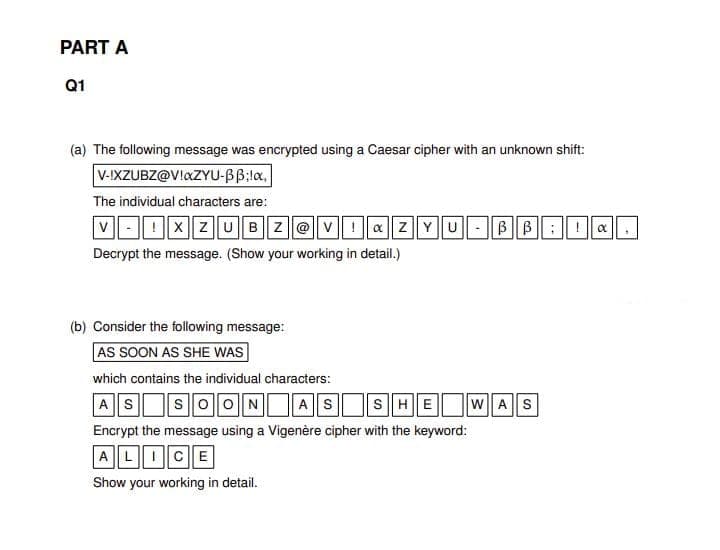 PART A
Q1
(a) The following message was encrypted using a Caesar cipher with an unknown shift:
V-IXZUBZ@VlaZYU-BB:la.
The individual characters are:
v- | !||x ||ZUBZ@v|| ! a || z||Y||U - ||B ||B:! a
Decrypt the message. (Show your working in detail.)
(b) Consider the following message:
AS SOON AS SHE WAS
which contains the individual characters:
AS SOONAS SHE W AS
Encrypt the message using a Vigenère cipher with the keyword:
AL|CE
Show your working in detail.
