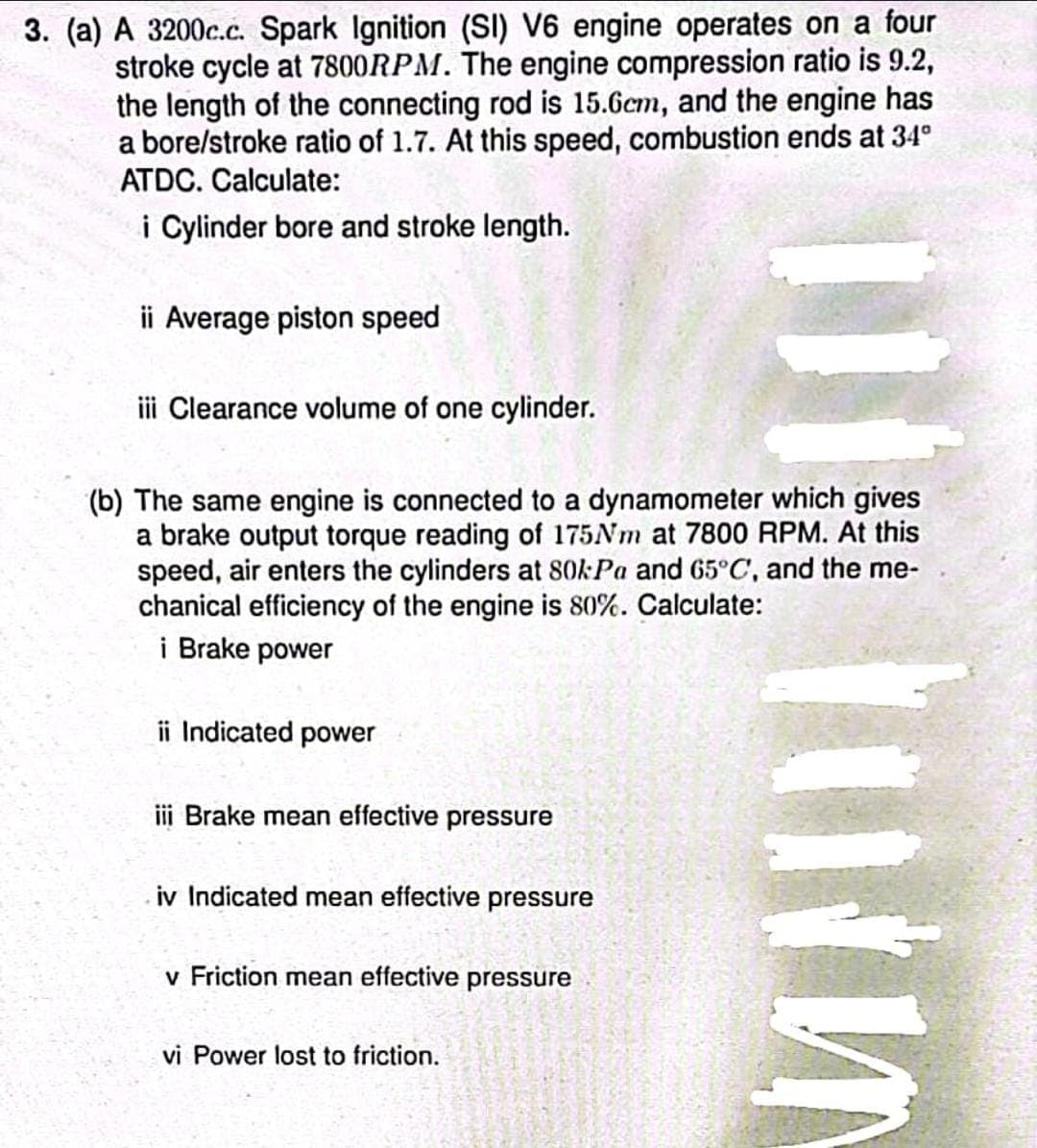 3. (a) A 3200c.c. Spark Ignition (SI) V6 engine operates on a four
stroke cycle at 7800RPM. The engine compression ratio is 9.2,
the length of the connecting rod is 15.6cm, and the engine has
a bore/stroke ratio of 1.7. At this speed, combustion ends at 34°
ATDC. Calculate:
i Cylinder bore and stroke length.
ii Average piston speed
iii Clearance volume of one cylinder.
(b) The same engine is connected to a dynamometer which gives
a brake output torque reading of 175Nm at 7800 RPM. At this
speed, air enters the cylinders at 80kPa and 65°C, and the me-
chanical efficiency of the engine is 80%. Calculate:
i Brake power
ii Indicated power
iii Brake mean effective pressure
iv Indicated mean effective pressure
v Friction mean effective pressure
vi Power lost to friction.
Im