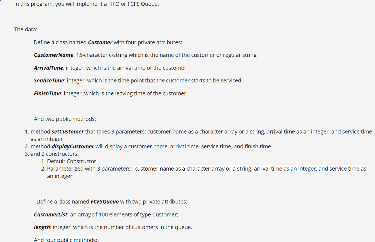 In this program, you will implement a FIFO or FCFS Queue.
The data:
Define a class named Customer with four private attributes:
CustomerName: 15-character c-string which is the name of the customer or regular string
ArrivalTime: integer, which is the arrival time of the customer
ServiceTime: integer, which is the time point that the customer starts to be serviced
FinishTime: integer, which is the leaving time of the customer
And two public methods:
1. method setCustomer that takes 3 parameters: customer name as a character array or a string, arrival time as an integer, and service time
as an integer
2. method displayCustomer will display a customer name, arrival time, service time, and finish time.
3. and 2 constructors:
1. Default Constructor
2. Parameterized with 3 parameters: customer name as a character array or a string, arrival time as an integer, and service time as
an integer
Define a class named FCFSQueue with two private attributes:
CustomerList: an array of 100 elements of type Customer;
length: integer, which is the number of customers in the queue.
And four public methods:
