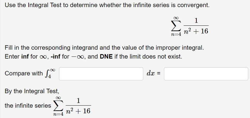 Use the Integral Test to determine whether the infinite series is convergent.
1
n2 + 16
n=4
Fill in the corresponding integrand and the value of the improper integral.
Enter inf for o, -inf for -0, and DNE if the limit does not exist.
Compare with f
dx =
%3D
By the Integral Test,
1
the infinite series
n² + 16
n=4
