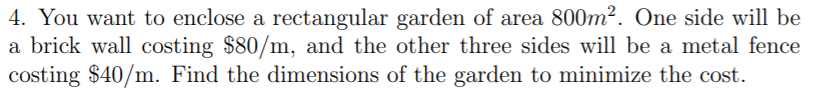 4. You want to enclose a rectangular garden of area 800m². One side will be
a brick wall costing $80/m, and the other three sides will be a metal fence
costing $40/m. Find the dimensions of the garden to minimize the cost.
