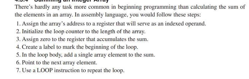 There's hardly any task more common in beginning programming than calculating the sum of
the elements in an array. In assembly language, you would follow these steps:
1. Assign the array's address to a register that will serve as an indexed operand.
2. Initialize the loop counter to the length of the array.
3. Assign zero to the register that accumulates the sum.
4. Create a label to mark the beginning of the loop.
5. In the loop body, add a single array element to the sum.
6. Point to the next array element.
7. Use a LOOP instruction to repeat the loop.
