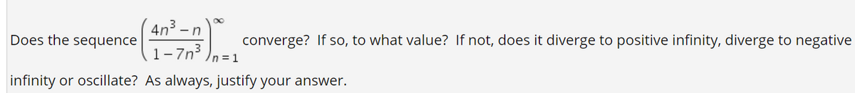 4n3 - ,
1-7n3
Does the sequence
converge? If so, to what value? If not, does it diverge to positive infinity, diverge to negative
/n=1
infinity or oscillate? As always, justify your answer.
