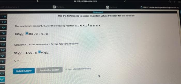 cvg.cengagenow.com
owaOnina t ngnduming reu
Raterane
Use the References to access important values if needed for this question.
The equilibrium constant, Ko for the following reaction is 1.71x102 at 1120 K.
1 pr
1pt
2503(9)
2502(9) + Oa(9)
1pt
1 pt
Calculate K at this temperature for the following reaction:
1 pt
so2(9) + 1/202(g) soa(9)
1pt
1 pt
1 pt
10 Item attermpts rimaining
Submit Anawer
Try Anothar Verslon
pt
