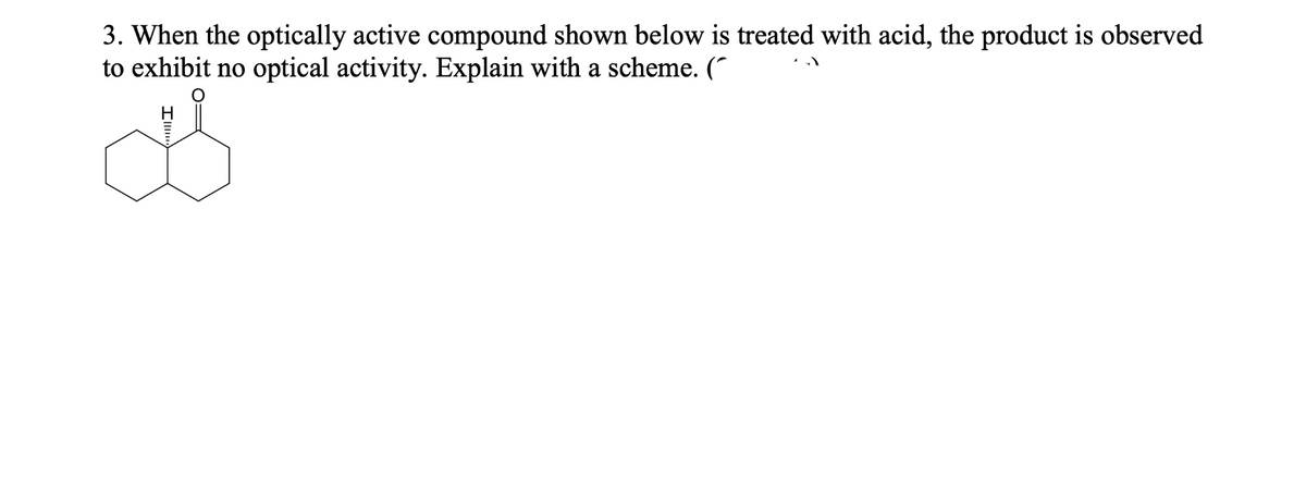 3. When the optically active compound shown below is treated with acid, the product is observed
to exhibit no optical activity. Explain with a scheme.
