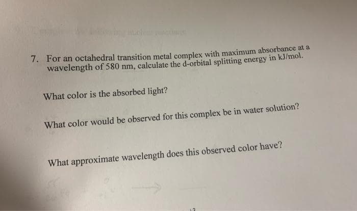 7. For an octahedral transition metal complex with maximum absorbance at a
wavelength of 580 nm, calculate the d-orbital splitting energy in kJ/mol.
What color is the absorbed light?
What color would be observed for this complex be in water solution?
What approximate wavelength does this observed color have?
