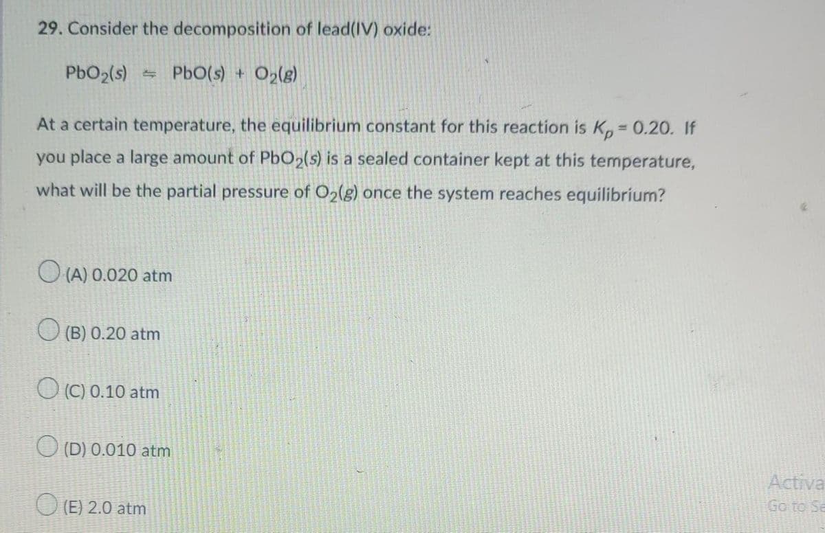 29. Consider the decomposition of lead(IV) oxide:
PbO2(s)
- PbO(s) + O>(g)
At a certain temperature, the equilibrium constant for this reaction is K,, = 0.20. If
you place a large amount of P6O2(s) is a sealed container kept at this temperature,
what will be the partial pressure of O2(g) once the system reaches equilibrium?
O (A) 0.020 atm
(B) 0.20 atm
O (C) 0.10 atm
(D) 0.010 atm
Activa
O (E) 2.0 atm
Go to Se
