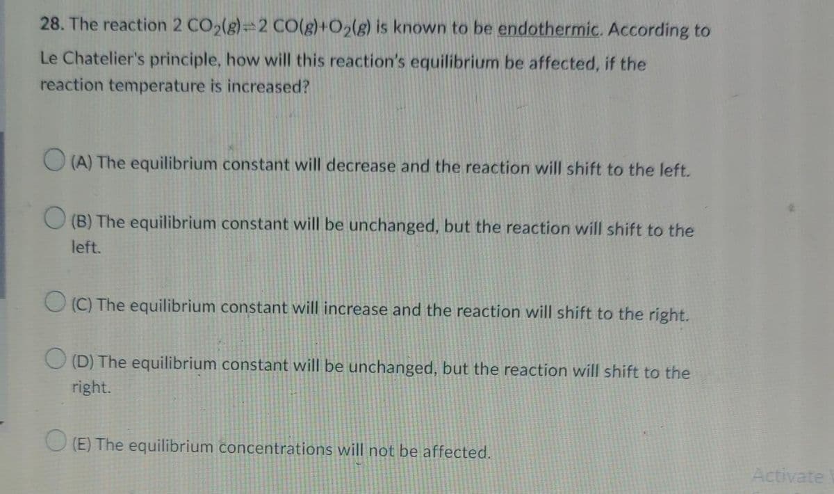 28. The reaction 2 CO2(g)=2 C0(g)+O2(g) is known to be endothermic. According to
Le Chatelier's principle, how will this reaction's equilibrium be affected, if the
reaction temperature is increased?
O (A) The equilibrium constant will decrease and the reaction will shift to the left.
(B) The equilibrium constant will be unchanged, but the reaction will shift to the
left.
(C) The equilibrium constant will increase and the reaction will shift to the right.
(D) The equilibrium constant will be unchanged, but the reaction will shift to the
right.
(E) The equilibrium concentrations will not be affected.
Activate
