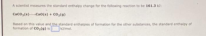 A scientist measures the standard enthalpy change for the following reaction to be 161.3 kJ:
Caco,(s)Cao(s) + Co,(g)
Based on this value and the standard enthalpies of formation for the other substances, the standard enthalpy of
formation of Co2(9) is
kJ/mol.
