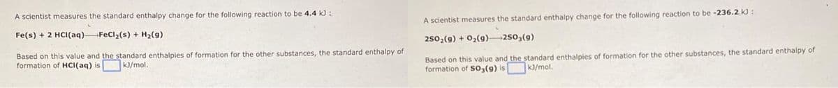 A scientist measures the standard enthalpy change for the following reaction to be 4.4 kJ :
A scientist measures the standard enthalpy change for the following reaction to be -236.2 kJ :
Fe(s) + 2 HCI(aq) FeCl,(s) + H2(g)
2502(9) + 02(g) 250,(g)
Based on this value and the standard enthalpies of formation for the other substances, the standard enthalpy of
formation of HCI(aq) is
Based on this value and the standard enthalpies of formation for the other substances, the standard enthalpy of
formation of SO3(9) is
kJ/mol.
K3/mol.
