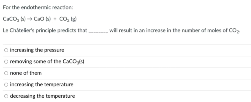 For the endothermic reaction:
CaCO3 (s) → CaO (s) + CO2 (g)
Le Châtelier's principle predicts that
will result in an increase in the number of moles of CO2.
O increasing the pressure
removing some of the CaCO3(s)
O none of them
O increasing the temperature
decreasing the temperature
