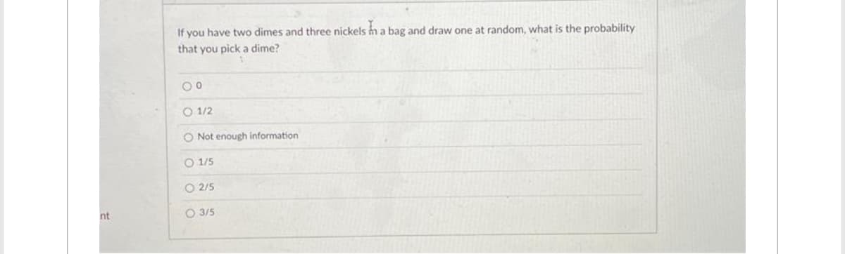 nt
If you have two dimes and three nickels in a bag and draw one at random, what is the probability
that you pick a dime?
00
01/2
O Not enough information
O 1/5
O2/5
O 3/5