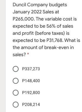 Duncil Company budgets
January 2022 Sales at
P265,000. The variable cost is
expected to be 56% of sales
and profit (before taxes) is
expected to be P31,768. What is
the amount of break-even in
sales? *
O P337,273
O P148,400
O P192,800
O P208,214
