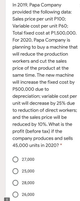 In 2019, Papa Company
provided the following data:
Sales price per unit P100;
Variable cost per unit P60;
Total fixed cost at P1,500,000.
For 2020, Papa Company is
planning to buy a machine that
will reduce the production
workers and cut the sales
price of the product at the
same time. The new machine
will increase the fixed cost by
P500,000 due to
depreciation; variable cost per
unit will decrease by 25% due
to reduction of direct workers;
and the sales price will be
reduced by 10%. What is the
profit (before tax) if the
company produces and sells
45,000 units in 2020?*
27,000
25,000
O 28,000
26,000
