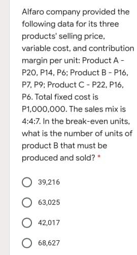 Alfaro company provided the
following data for its three
products' selling price,
variable cost, and contribution
margin per unit: Product A -
P20, P14, P6; Product B- P16,
P7, P9; Product C- P22, P16,
P6. Total fixed cost is
P1,000,000. The sales mix is
4:4:7. In the break-even units,
what is the number of units of
product B that must be
produced and sold? *
39,216
O 63,025
O 42,017
O 68,627
