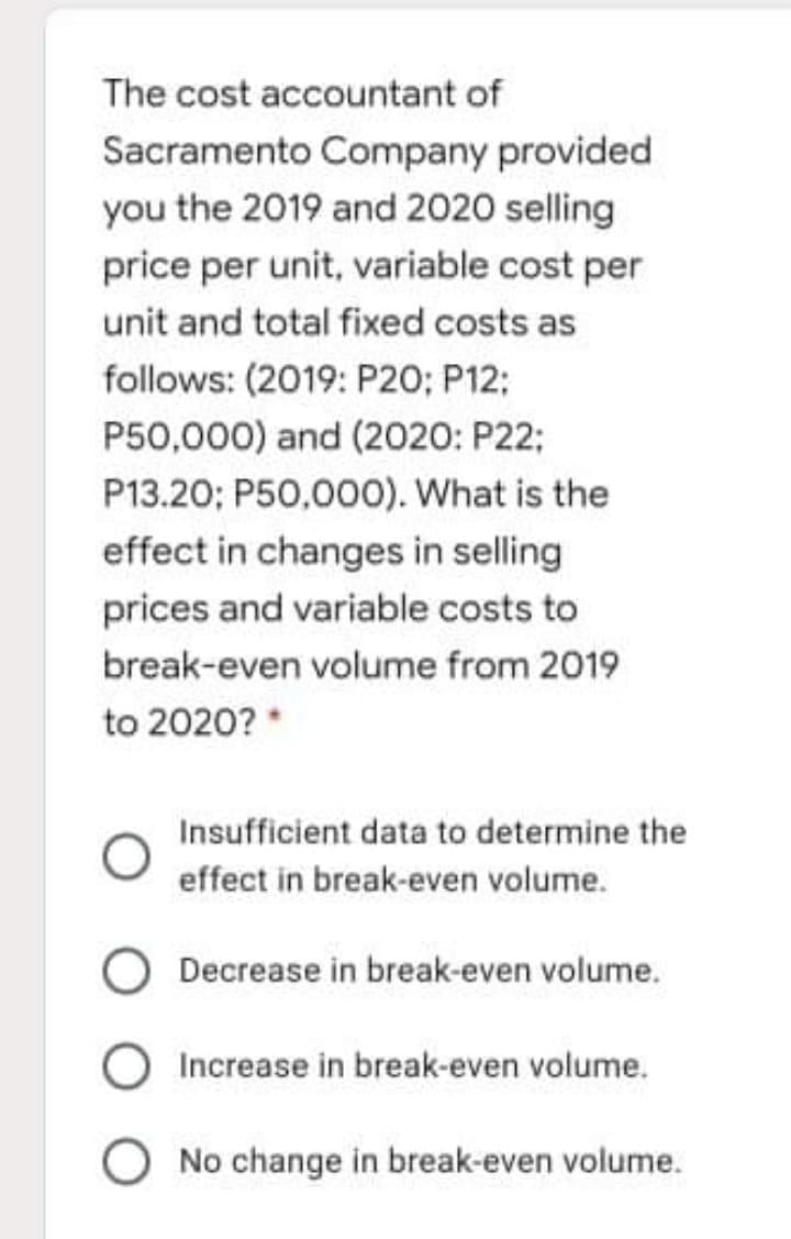 The cost accountant of
Sacramento Company provided
you the 2019 and 2020 selling
price per unit, variable cost per
unit and total fixed costs as
follows: (2019: P20; P12;
P50,000) and (2020: P22;
P13.20; P50,000). What is the
effect in changes in selling
prices and variable costs to
break-even volume from 2019
to 2020? *
Insufficient data to determine the
effect in break-even volume.
Decrease in break-even volume.
Increase in break-even volume.
No change in break-even volume.
